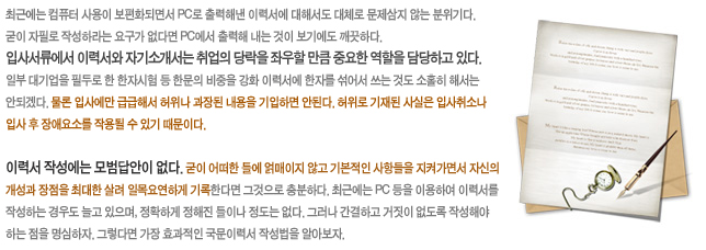 최근에는 컴퓨터 사용이 보편화되면서 PC로 출력해낸 이력서에 대해서도 대체로 문제삼지 않는 분위기다. 굳이 자필로 작성하라는 요구가 없다면 PC에서 출력해 내는 것이 보기에도 깨끗하다. 입사서류에서 이력서와 자기소개서는 취업의 당락을 좌우할 만큼 중요한 역할을 담당하고 있다. 일부 대기업을 필두로 한 한자시험 등 한문의 비중을 강화 이력서에 한자를 섞어서 쓰는 것도 소홀히 해서는 안되겠다. 물론 입사에만 급급해서 허위나 과장된 내용을 기입하면 안된다. 허위로 기재된 사실은 입사취소나 입사 후 장애요소를 작용될 수 있기 때문이다. 이력서 작성에는 모범답안이 없다. 굳이 어떠한 틀에 얽매이지 않고 기본적인 사항들을 지켜가면서 자신의 개성과 장점을 최대한 살려 일목요연하게 기록한다면 그것으로 충분하다. 최근에는 PC 등을 이용하여 이력서를 작성하는 경우도 늘고 있으며, 정확하게 정해진 틀이나 정도는 없다. 그러나 간결하고 거짓이 없도록 작성해야 하는 점을 명심하자. 그렇다면 가장 효과적인 국문이력서 작성법을 알아보자.