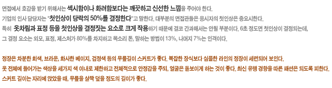 면접에서 호감을 받기 위해서는 섹시함이나 화려함보다는 깨긋하고 신선한 느낌을 주어야 한다. 기업의 인사 담당자는 '첫인상이 당락의 50%를 결정한다'고 말한다. 대부분의 면접관들은 응시자의 첫인상은 중요시한다. 특히 옷차림과 표정 등을 첫인상을 결정짓는 요소로 크게 작용하기 때문에 결코 간과해서는 안될 부분이다. 6초 정도 면 첫인상이 결정되는데, 그 결정 요소는 외모, 표정, 제스처가 80%를 차지하고 목소리 톤, 말하는 방법이 13%, 나머지 7%는 인격이다. 정장은 차분한 회색, 브라운, 화사한 베이지, 검정색 등의 무릎길이 스커트가 좋다. 복잡한 장식보다 심플한 라인의 정장이 세련되어 보인다. 옷 전체에 들어가는 색상을 세가지 색 이내로 제한하고 전체적으로 안정감을 주되, 얼굴은 돋보이게 하는 것이 좋다. 최신 유행 경향을 따른 패션은 되도록 피한다. 스커트 길이는 자리에 앉았을 때, 무릎을 살짝 덮을 정도의 길이가 좋다.