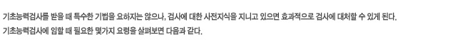 기초능력검사를 받을 때 특수한 기법을 요하지는 않으나, 검사에 대한 사전지식을 지니고 있으면 효과적으로 검사에 대처할 수 있게 된다. 기초능력검사에 임할 때 필요한 몇가지 요령을 살펴보면 다음과 같다.