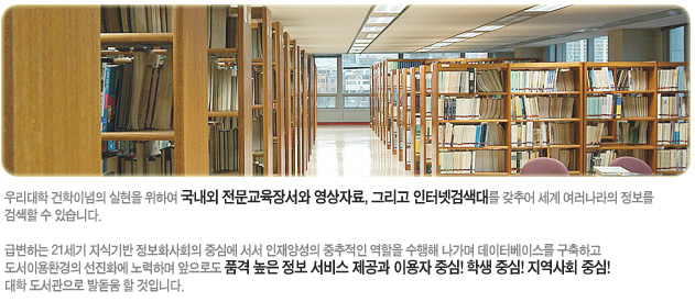 우리대학 건학이념의 실현을 위하여 국내외 전문교육장서와 영상자료, 그리고 인터넷검색대를 갖추어 세계 여러나라의 정보를 검색할 수 있다. 급변하는 21세기 지식기반 정보화사회의 중심에 서서 인재양성의 중추적인 역할을 수행해 나가며 데이터베이스를 구축하고 도서이용환경의 선진화에 노력하며 앞으로도 품격 높은 정보 서비스 제공과 이용자 중심! 학생 중심! 지역사회 중심! 대학 도서관으로 발돋움 할 것입니다.