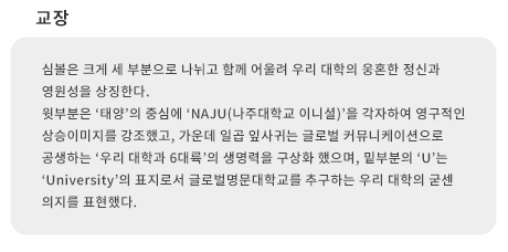 교장(校章)
심볼은 크게 세 부분으로 나뉘고 함께 어울려 우리 대학의 웅혼한 정신과 영원성을 상징한다.
윗부분은 '태양'의 중심에 'NAJU(나주대학교 이니셜)'을 각자하여 영구적인 상승이미지를 강조했고, 가운데 일곱 잎사귀는 글로벌 커뮤니케이션으로 공생하는 '우리 대학과 6대륙'의 생명력을 구상화했으며, 밑 부분의 'U'는 'University'의 표지로서 글로벌명문대학교를 추구하는 우리 대학의 굳센 의지를 표현했다.
