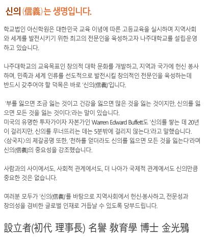 학교법인 아신학원은 대한민국 교육이념에 의거한 고등교육을 실시하며 지역사회와 글로벌세계를 발전시키기 위한 최고의 전문인을 육성하고자 고구려대학을 설립운영하고 있습니다.고구려대학의 교육목표인 창의적 대학문화를 개발하고, 지역과 국가에 헌신 봉사하며, 민족과 세계인류를 선도적으로 발전시킬 창의적인 전문인을 육성하는 데 반드시 갖추어야 할 덕목은 바로‘신의(信義)’입니다.‘부를 잃으면 조금 잃는 것이고 건강을 잃으면 많은 것을 잃는 것이지만, 신의를 잃으면 모든 것을 잃는 것이다.’라는 말이 있습니다.미국의 유명한 투자가이자 자본가인 Warren Edward Buffett도‘신의를 쌓는데 20년이 걸리지만, 신의를 무너뜨리는 데는 5분밖에 걸리지 않는다.’라고 말했습니다. 삼국지의 제갈공명 또한,‘천하를 얻더라도 신의를 잃으면 모든 것을 잃는다’며 신의(信義)의 중요성을 강조했습니다.사람과의 사이에서도, 사회적 관계에서도, 더 나아가 국제적 관계에서도 신의만큼 중요한 것은 없습니다.여러분 모두가 신의를 바탕으로 지역사회에 헌신·봉사하고, 전문성과 창의성을 겸비한 글로벌 인재로 거듭날 수 있도록 당부 드립니다.