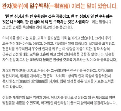 <관자(管子)>에 ‘일수백확(一樹百穫)’이라는 말이 있습니다.‘한 번 심어서 한 번 수확하는 것은 곡물이고, 한 번 심어서 열 번 수확하는 것은 나무이며, 한 번 심어서 백 번 수확하는 것은 사람이다’라는 말입니다. 그만큼 인재를 육성하는 것이 중요하다는 뜻입니다. 21세기를 살아가는 요즘, 교육의 중요성은 더욱 높아가고 있습니다. 그러나 우리 교육 현장에는 아직도 어렵고, 아쉽고, 걱정되는 일이 많습니다. 세계화를 표방하고 전문화를 추구하면서 우수한 인재를 키우는 데 심혈을 기울이지만, 정작 사람의 근본인 인성에 대한 교육은 소홀히 하고 있어 안타까움을 금할 길 없습니다. 단순한 지식 전달에 그치는 교육보다 올바른 인성을 갖도록 지도하는 것이 더욱 중요합니다.제 2의 창학(創學) 의지로 거듭나는 고구려대학은 전문인을 육성하고, 지역사회를 발전시키며, 세계를 개척하는 전문적·사회적·창의적 인재 육성에 앞장서면서 동시에 신의(信義)와 예의(禮義)를 지키며, 참된 인성을 갖춘 인재를 기르는 노력을 하고 있습니다.여러분 개개인의 모든 역량과 지혜, 에너지를 하나로 결집하고 더 큰 세상으로 힘찬 발걸음을 내딛을 수 있도록, 학교법인 아신학원이 끝까지 함께하며 응원하겠습니다.