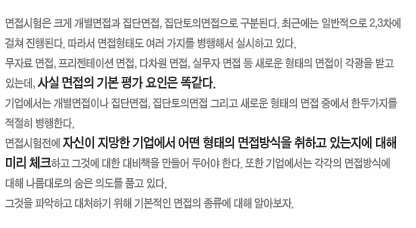 면접시험은 크게 개별면접과 집단면접, 집단토의면접으로 구분된다. 최근에는 일반적으로 2,3차에 걸쳐 진행된다. 따라서 면접형태도 여러 가지를 병행해서 실시하고 있다. 무자료 면접, 프리젠테이션 면접, 다차원 면접, 실무자 면접 등 새로운 형태의 면접이 각광을 받고 있는데, 사실 면접의 기본 평가 요인은 똑같다.
기업에서는 개별면접이나 집단면접, 집단토의면접 그리고 새로운 형태의 면접 중에서 한두가지를 적절히 병행한다.
면접시험전에 자신이 지망한 기업에서 어떤 형태의 면접방식을 취하고 있는지에대해 미리 체크하고 그것에 대한 대비책을 만들어 두어야 한다. 또한 기업에서는 각각의 면접방식에 대해 나름대로의 숨은 의도를 품고 있다. 그것을 파악하고 대처하기 위해 기본적인 면접의 종류에 대해 알아보자.