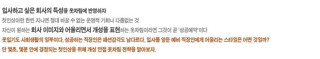 입사하고 싶은 회사의 특성을 옷차림에 반영하자
첫인상이란 한번 지나면 절대 바꿀 수 없는 운명적 기회나 다름없는 것
자신이 원하는 회사 이미지와 어울리면서 개성을 표현하는 옷차림이라면 그것이 곧 '성공예약'이다
옷입기도 사회생활의 일부이다. 성공하는 직장인은 패션감각도 남다르다. 입사를 앞둔 예비 직장인에게 어울리
는 스타일은 어떤 것일까? 단 몇초, 몇분 안에 결정되는 첫인상을 위해 개성 만접 옷차림 전략을 알아보자.